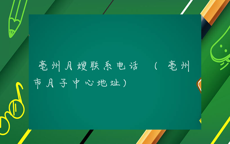 亳州月嫂联系电话 (亳州市月子中心地址)